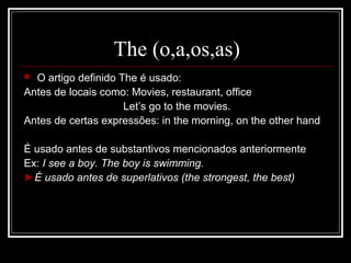 The (o,a,os,as)
 O artigo definido The é usado:
Antes de locais como: Movies, restaurant, office
Let’s go to the movies.
Antes de certas expressões: in the morning, on the other hand
É usado antes de substantivos mencionados anteriormente
Ex: I see a boy. The boy is swimming.
►É usado antes de superlativos (the strongest, the best)
 