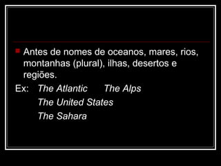  Antes de nomes de oceanos, mares, rios,
montanhas (plural), ilhas, desertos e
regiões.
Ex: The Atlantic The Alps
The United States
The Sahara
 