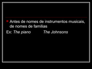  Antes de nomes de instrumentos musicais,
de nomes de famílias
Ex: The piano The Johnsons
 