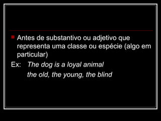  Antes de substantivo ou adjetivo que
representa uma classe ou espécie (algo em
particular)
Ex: The dog is a loyal animal
the old, the young, the blind
 