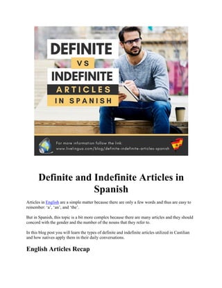 Definite and Indefinite Articles in
Spanish
Articles in English are a simple matter because there are only a few words and thus are easy to
remember: ‘a’, ‘an’, and ‘the’.
But in Spanish, this topic is a bit more complex because there are many articles and they should
concord with the gender and the number of the nouns that they refer to.
In this blog post you will learn the types of definite and indefinite articles utilized in Castilian
and how natives apply them in their daily conversations.
English Articles Recap
 