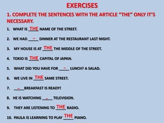 EXERCISES
1. COMPLETE THE SENTENCES WITH THE ARTICLE “THE” ONLY IT’S
NECESSARY.
            THE
1. WHAT IS _____ NAME OF THE STREET.

             -
2. WE HAD _____ DINNER AT THE RESTAURANT LAST NIGHT.

                   THE
3. MY HOUSE IS AT _____ THE MIDDLE OF THE STREET.

            THE
4. TOKIO IS _____ CAPITAL OF JAPAN.

                              -
5. WHAT DID YOU HAVE FOR _____ LUNCH? A SALAD.

               THE
6. WE LIVE IN _____ SAME STREET.

     -
7. _____BREAKFAST IS READY!

                    -
8. HE IS WATCHING _____ TELEVISION.

                         THE
9. THEY ARE LISTENING TO _____ RADIO.

                              THE
10. PAULA IS LEARNING TO PLAY _____ PIANO.
 