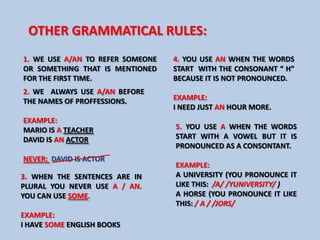 OTHER GRAMMATICAL RULES:
1. WE USE A/AN TO REFER SOMEONE   4. YOU USE AN WHEN THE WORDS
OR SOMETHING THAT IS MENTIONED    START WITH THE CONSONANT “ H”
FOR THE FIRST TIME.               BECAUSE IT IS NOT PRONOUNCED.
2. WE ALWAYS USE A/AN BEFORE
THE NAMES OF PROFFESSIONS.        EXAMPLE:
                                  I NEED JUST AN HOUR MORE.
EXAMPLE:
MARIO IS A TEACHER                5. YOU USE A WHEN THE WORDS
DAVID IS AN ACTOR                 START WITH A VOWEL BUT IT IS
                                  PRONOUNCED AS A CONSONTANT.
NEVER: DAVID IS ACTOR
                                  EXAMPLE:
3. WHEN THE SENTENCES ARE IN      A UNIVERSITY (YOU PRONOUNCE IT
PLURAL YOU NEVER USE A / AN.      LIKE THIS: /A/ /YUNIVERSITY/ )
YOU CAN USE SOME.                 A HORSE (YOU PRONOUNCE IT LIKE
                                  THIS: / A / /JORS/
EXAMPLE:
I HAVE SOME ENGLISH BOOKS
 