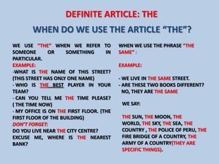 DEFINITE ARTICLE: THE
        WHEN DO WE USE THE ARTICLE “THE”?
WE USE “THE” WHEN WE REFER TO             WHEN WE USE THE PHRASE “THE
SOMEONE        OR    SOMETHING       IN   SAME” :
PARTICULAR.
EXAMPLE:                                  EXAMPLE:
-WHAT IS THE NAME OF THIS STREET?
(THIS STREET HAS ONLY ONE NAME)           - WE LIVE IN THE SAME STREET.
- WHO IS THE BEST PLAYER IN YOUR          - ARE THESE TWO BOOKS DIFFERENT?
TEAM?                                     ..NO, THEY ARE THE SAME
- CAN YOU TELL ME THE TIME PLEASE?
( THE TIME NOW)                            WE SAY:
- MY OFFICE IS ON THE FIRST FLOOR. (THE
FIRST FLOOR OF THE BUILDING)               THE SUN, THE MOON, THE
DON’T FORGET:                              WORLD, THE SKY, THE SEA, THE
DO YOU LIVE NEAR THE CITY CENTRE?          COUNTRY , THE POLICE OF PERU, THE
EXCUSE ME, WHERE IS THE NEAREST            FIRE BRIDGE OF A COUNTRY, THE
BANK?                                      ARMY OF A COUNTRY(THEY ARE
                                           SPECIFIC THINGS).
 