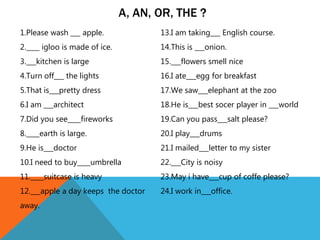 1.Please wash ___ apple.
2.____ igloo is made of ice.
3.___kitchen is large
4.Turn off___ the lights
5.That is___pretty dress
6.I am ___architect
7.Did you see____fireworks
8.____earth is large.
9.He is___doctor
10.I need to buy____umbrella
11.____suitcase is heavy
12.___apple a day keeps the doctor
away.
13.I am taking___ English course.
14.This is ___onion.
15.___flowers smell nice
16.I ate___egg for breakfast
17.We saw___elephant at the zoo
18.He is___best socer player in ___world
19.Can you pass___salt please?
20.I play___drums
21.I mailed___letter to my sister
22.___City is noisy
23.May i have___cup of coffe please?
24.I work in___office.
A, AN, OR, THE ?