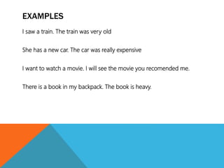 EXAMPLES
I saw a train. The train was very old
She has a new car. The car was really expensive
I want to watch a movie. I will see the movie you recomended me.
There is a book in my backpack. The book is heavy.