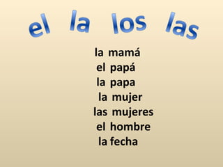 la mamá
 el papá
 la papa
  la mujer
las mujeres
 el hombre
  la fecha
 