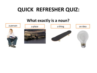 QUICK REFRESHER QUIZ:
              What exactly is a noun?
a person        a place       a thing   an idea
 