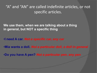 “A” and “AN” are called indefinite articles, or not
specific articles.
We use them, when we are talking about a thing
in general, but NOT a specific thing
•I need A car. Not a specific car, any car
•Mia wants a doll. Not a particular doll, a doll in general
•Do you have A pen? Not a particular pen, any pen
 
