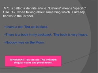 THE is called a definite article. "Definite" means "specific".
Use THE when talking about something which is already
known to the listener.
•I have a cat. The cat is black.
•There is a book in my backpack. The book is very heavy.
•Nobody lives on the Moon.
IMPORTANT: You can use THE with both
singular nouns and plural nouns.
 