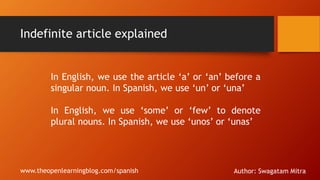 Indefinite article explained
In English, we use the article ‘a’ or ‘an’ before a
singular noun. In Spanish, we use ‘un’ or ‘una’
In English, we use ‘some’ or ‘few’ to denote
plural nouns. In Spanish, we use ‘unos’ or ‘unas’
www.theopenlearningblog.com/spanish Author: Swagatam Mitra
 