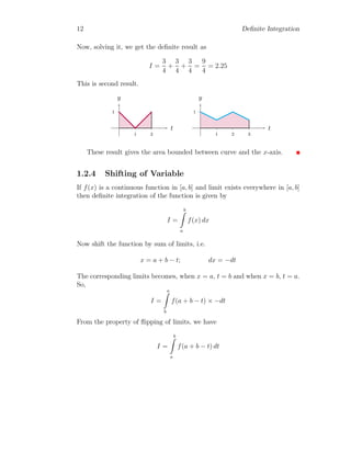 12 Definite Integration
Now, solving it, we get the definite result as
I =
3
4
+
3
4
+
3
4
=
9
4
= 2.25
This is second result.
1
1 2
t
y
1
1 2 3
t
y
These result gives the area bounded between curve and the x-axis.
1.2.4 Shifting of Variable
If f(x) is a continuous function in [a, b] and limit exists everywhere in [a, b]
then definite integration of the function is given by
I =
b
Z
a
f(x) dx
Now shift the function by sum of limits, i.e.
x = a + b − t; dx = −dt
The corresponding limits becomes, when x = a, t = b and when x = b, t = a.
So,
I =
a
Z
b
f(a + b − t) × −dt
From the property of flipping of limits, we have
I =
b
Z
a
f(a + b − t) dt
 