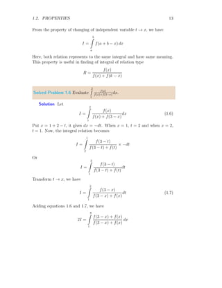 1.2. PROPERTIES 13
From the property of changing of independent variable t → x, we have
I =
b
Z
a
f(a + b − x) dx
Here, both relation represents to the same integral and have same meaning.
This property is useful in finding of integral of relation type
R =
f(x)
f(x) + f(k − x)
Solved Problem 1.6 Evaluate
2
R
1
f(x)
f(x)+f(3−x)
dx.
Solution Let
I =
2
Z
1
f(x)
f(x) + f(3 − x)
dx (1.6)
Put x = 1 + 2 − t, it gives dx = −dt. When x = 1, t = 2 and when x = 2,
t = 1. Now, the integral relation becomes
I =
1
Z
2
f(3 − t)
f(3 − t) + f(t)
× −dt
Or
I =
2
Z
1
f(3 − t)
f(3 − t) + f(t)
dt
Transform t → x, we have
I =
2
Z
1
f(3 − x)
f(3 − x) + f(x)
dt (1.7)
Adding equations 1.6 and 1.7, we have
2I =
2
Z
1
f(3 − x) + f(x)
f(3 − x) + f(x)
dx
 