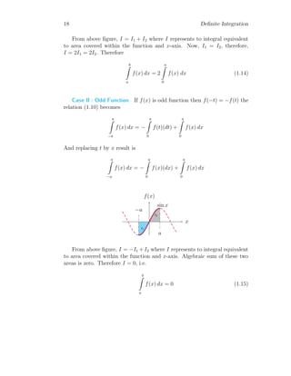 18 Definite Integration
From above figure, I = I1 + I2 where I represents to integral equivalent
to area covered within the function and x-axis. Now, I1 = I2, therefore,
I = 2I1 = 2I2. Therefore
b
Z
a
f(x) dx = 2
a
Z
0
f(x) dx (1.14)
Case II : Odd Function If f(x) is odd function then f(−t) = −f(t) the
relation (1.10) becomes
a
Z
−a
f(x) dx = −
a
Z
0
f(t)(dt) +
a
Z
0
f(x) dx
And replacing t by x result is
a
Z
−a
f(x) dx = −
a
Z
0
f(x)(dx) +
a
Z
0
f(x) dx
x
f(x)
I1
I2
−a
a
sin x
From above figure, I = −I1 + I2 where I represents to integral equivalent
to area covered within the function and x-axis. Algebraic sum of these two
areas is zero. Therefore I = 0, i.e.
b
Z
a
f(x) dx = 0 (1.15)
 