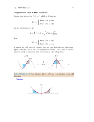 1.2. PROPERTIES 19
Integration of Even & Odd Functions
Simply, take a function f(x) = xn
which is defined as
f(x) =
(
Even if n is even
Odd if n is odd
On, its integration, we get
I =
Z
f(x) dx =
Z
xn
dx =
xn+1
n + 1
Now,
f(x) =
(
Even if n is odd
Odd if n is even
It means, an odd function converts into an even function and vice-versa.
Again, take the case of sin x, its integration is cos x. Here, sin x is an odd
function which is transform into even function after integration.
x
f(x)
sin x
R
x
f(x)
cos x
Solved Problem 1.7 Find whether f(x) = x2
is an even function or an odd
function.
Solution
x
f(x)
 