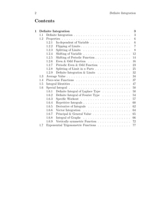 2 Definite Integration
Contents
1 Definite Integration 3
1.1 Definite Integration . . . . . . . . . . . . . . . . . . . . . . . . 3
1.2 Properties . . . . . . . . . . . . . . . . . . . . . . . . . . . . . 6
1.2.1 In-dependent of Variable . . . . . . . . . . . . . . . . . 6
1.2.2 Flipping of Limits . . . . . . . . . . . . . . . . . . . . . 7
1.2.3 Splitting of Limits . . . . . . . . . . . . . . . . . . . . 8
1.2.4 Shifting of Variable . . . . . . . . . . . . . . . . . . . . 12
1.2.5 Shifting of Periodic Function . . . . . . . . . . . . . . . 14
1.2.6 Even & Odd Function . . . . . . . . . . . . . . . . . . 16
1.2.7 Periodic Even & Odd Function . . . . . . . . . . . . . 23
1.2.8 Splitting of Limit in n Parts . . . . . . . . . . . . . . . 25
1.2.9 Definite Integration & Limits . . . . . . . . . . . . . . 32
1.3 Average Value . . . . . . . . . . . . . . . . . . . . . . . . . . . 34
1.4 Piece-wise Functions . . . . . . . . . . . . . . . . . . . . . . . 37
1.5 Integral Identities . . . . . . . . . . . . . . . . . . . . . . . . . 47
1.6 Special Integral . . . . . . . . . . . . . . . . . . . . . . . . . . 50
1.6.1 Definite Integral of Laplace Type . . . . . . . . . . . . 50
1.6.2 Definite Integral of Fourier Type . . . . . . . . . . . . 54
1.6.3 Specific Workout . . . . . . . . . . . . . . . . . . . . . 57
1.6.4 Repetitive Integrals . . . . . . . . . . . . . . . . . . . . 60
1.6.5 Derivative of Integrals . . . . . . . . . . . . . . . . . . 62
1.6.6 Vector Integration . . . . . . . . . . . . . . . . . . . . 64
1.6.7 Principal & General Value . . . . . . . . . . . . . . . . 65
1.6.8 Integral of Graphs . . . . . . . . . . . . . . . . . . . . 66
1.6.9 Vertically symmetric Function . . . . . . . . . . . . . . 72
1.7 Exponential Trigonometric Functions . . . . . . . . . . . . . . 77
 