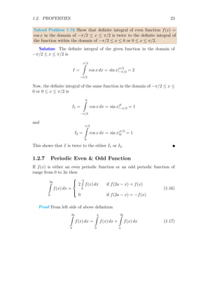 1.2. PROPERTIES 23
Solved Problem 1.16 Show that definite integral of even function f(x) =
cos x in the domain of −π/2 ≤ x ≤ π/2 is twice to the definite integral of
the function within the domain of −π/2 ≤ x ≤ 0 or 0 ≤ x ≤ π/2.
Solution The definite integral of the given function in the domain of
−π/2 ≤ x ≤ π/2 is
I =
π/2
Z
−π/2
cos x dx = sin x|
π/2
−π/2 = 2
Now, the definite integral of the same function in the domain of −π/2 ≤ x ≤
0 or 0 ≤ x ≤ π/2 is
I1 =
0
Z
−π/2
cos x dx = sin x|0
−π/2 = 1
and
I2 =
π/2
Z
0
cos x dx = sin x|π/2
0 = 1
This shows that I is twice to the either I1 or I2.
1.2.7 Periodic Even  Odd Function
If f(x) is either an even periodic function or an odd periodic function of
range from 0 to 2a then
2a
Z
0
f(x) dx =





2
a
R
0
f(x) dx if f(2a − x) = f(x)
0 if f(2a − x) = −f(x)
(1.16)
Proof From left side of above definition
2a
Z
0
f(x) dx =
a
Z
0
f(x) dx +
2a
Z
a
f(x) dx (1.17)
 