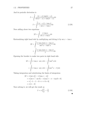 1.2. PROPERTIES 27
And its periodic derivation is
I =
π
Z
0
(π − x) tan(π − x)
sec(π − x) + tan(π − x)
dx
I =
π
Z
0
(π − x) (− tan x)
− sec x − tan x
dx (1.29)
Now adding above two equations
2I =
π
Z
0
π tan x
sec x + tan x
dx
Rationalizing right hand side by multiplying and diving it by sec x − tan x.
2I =
π
Z
0
π tan x(sec x − tan x)
sec2 x − tan2
x
dx
=
π
Z
0
π tan x(sec x − tan x)
1
dx
Opening the bracket to make two parts in right hand side.
2I =
π
Z
0
π tan x · sec x dx −
π
Z
0
tan2
x dx
=
π
Z
0
π tan x · sec x dx −
π
Z
0
(sec2
x − 1) dx
Taking integration and substituting the limits of integration
2I = π [sec x]π
0 − π [tan x − x]π
0
= π [sec π − sec 0] − π [tan π − π − tan 0 + 0]
= π [−1 − 1 − 0 + π + 0 + 0]
= π [π − 2]
Now solving it, we will get the result as
I = π
π
2
− 1

(1.30)
 