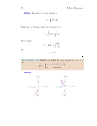 36 Definite Integration
x
f(x)
b
b
f(a)
f(b)
b b
a b
f(x) = x2
Substituting the values and integrating for the limits
Iavg =
3
R
2
x2
dx
3
R
2
dx
Or
Iavg =
h
x3
3
i3
2
[x]3
2
Or
Iavg =
19
3
This is the required average value.
Solved Problem 1.28 Find the average value of f(x) = sin(x) within the
angle limits in radian values from x = π/3 to 2π/3.
Solution The average of function within the limits is
Iavg =
2π
3
R
π
6
sin(x)dx
2π
3
R
π
6
dx
On integration and solving it
Iavg =
[− cos(x)]
2π
3
π
6
[x]
2π
3
π
6
 