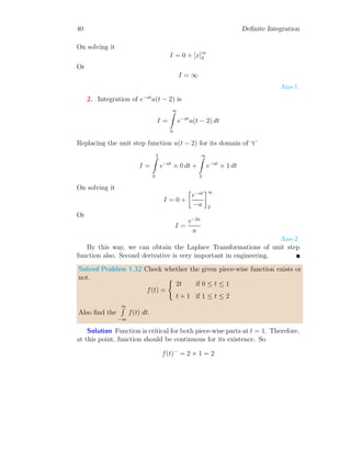 38 Definite Integration
Solution Integration of given function is
I =
2
Z
−4
f(x) dx
Replacing the function f(x) for its domain of ‘x’
I =
0
Z
−4
2 dx +
2
Z
0
x dx
On solving it
I = [2x]0
−4 +

x2
2
2
0
Or
I = 10
Solved Problem 1.30 Find the integral of the given function in −∞  x 
∞.
f(x) =
(
x − 1 if − 1 ≤ x ≤ 0
0 otherwise
Solution
1
−1
−2
1
−1
−2
x
f(x)
1
−1
−2
1
−1
−2
x
F(x)
 