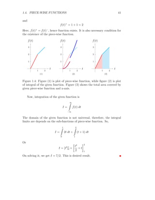 1.4. PIECE-WISE FUNCTIONS 39
The integral of the piecewise function is
F(x) =
∞
Z
−∞
f(x) dx
Substituting the function in above integral relation for as it is defined piece-
wise.
F(x) =
−1
Z
−∞
0 dx +
0
Z
−1
(x − 1) dx +
∞
Z
0
0 dx
On solving it
F(x) =

x2
2
− x
0
−1
= 0 −

(−1)2
2
− (−1)

=
3
2
It is integral of given piecewise function in domain −∞  x  ∞.
Solved Problem 1.31 Find the integral of the given unit step function within
the domain of 0 ≤ t ≤ ∞.
u(t − 2) =
(
0 if t  2
1 if t ≥ 2
What will be integration of e−at
u(t − 2) within the same domain of ‘t’?
Solution A unit step function is that function whose value is zero if
variable is less than the transition point. And its value is ‘1’ if the variable is
equal or larger than the transition point. In the given function, u(t − 2) tells
that the transition point for the variable t is t − 2 = 0 ⇒ t = 2. Therefore,
the unit step function value is 0 for t  2 and 1 for t ≥ 2.
1. Integration of given function is
I =
∞
Z
0
u(t − 2) dt
Replacing the unit step function u(t − 2) for its domain of ‘t’
I =
2
Z
0
0 dt +
∞
Z
2
1 dt
 