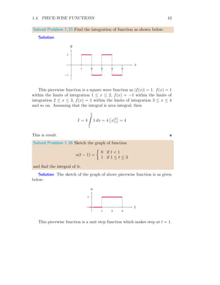 1.4. PIECE-WISE FUNCTIONS 41
and
f(t)+
= 1 + 1 = 2
Here, f(t)+
= f(t)−
, hence function exists. It is also necessary condition for
the existence of the piece-wise function.
1
2
3
1 2
t
f(t)
(1)
1
2
3
1 2
t
f(t)
(2)
1
2
3
1 2
t
f(t)
(3)
Figure 1.4: Figure (1) is plot of piece-wise function, while figure (2) is plot
of integral of the given function. Figure (3) shows the total area covered by
given piece-wise function and x-axis.
Now, integration of the given function is
I =
∞
Z
−∞
f(t) dt
The domain of the given function is not universal, therefore, the integral
limits are depends on the sub-functions of piece-wise function. So,
I =
1
Z
0
2t dt +
2
Z
1
(t + 1) dt
Or
I = [t2
]1
0 +

t2
2
+ t
2
1
On solving it, we get I = 7/2. This is desired result.
 
