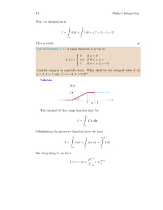 42 Definite Integration
Solved Problem 1.33 Find the integration of function as shown below:
Solution
1
1 2 3
x
y
This piecewise function is a constant function as f(x) = 1 within the
limits of integration 1 ≤ x ≤ 3. Now, its integration is
I =
3
Z
1
1 dx = x|3
1 = 3 − 1 = 2
This is result.
Solved Problem 1.34 Find the integration of function as shown below:
Solution
x
y
a a + k
This piecewise function is a constant function as f(x) = c within the
limits of integration a ≤ x ≤ a + k. Now, its integration is
I =
a+k
Z
a
c dx = c
h
x|a+k
a
i
= ck
This is result.
 