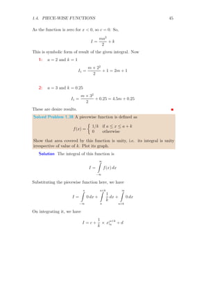 1.4. PIECE-WISE FUNCTIONS 43
Solved Problem 1.35 Find the integration of function as shown below:
Solution
1
−1
1 2 3 4 5
x
y
This piecewise function is a square wave function as |f(x)| = 1. f(x) = 1
within the limits of integration 1 ≤ x ≤ 2, f(x) = −1 within the limits of
integration 2 ≤ x ≤ 3, f(x) = 1 within the limits of integration 3 ≤ x ≤ 4
and so on. Assuming that the integral is area integral, then
I = 4
2
Z
1
1 dx = 4

x|2
1

= 4
This is result.
Solved Problem 1.36 Sketch the graph of function
u(t − 1) =

0 if t  1
1 if 1 ≤ t ≤ 3
and find the integral of it.
Solution The sketch of the graph of above piecewise function is as given
below:
1
1 2 3
t
u
This piecewise function is a unit step function which makes step at t = 1.
 