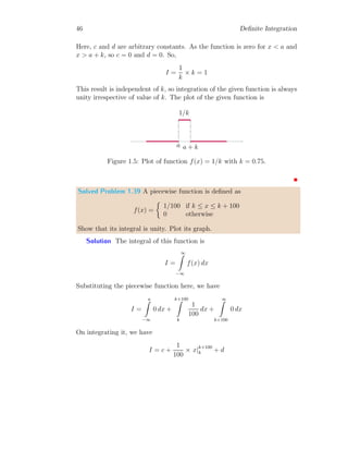 44 Definite Integration
Now, its integration is
I =
1
Z
−∞
0 dt +
3
Z
1
1 dt = t|3
1 = 3 − 1 = 2
This is result.
Solved Problem 1.37 A ramp function is given by
f(x) =



0 if x  0
mx if 0 ≤ x ≤ a
1 if a  x ≤ a + k
Find its integral in symbolic form. What shall be the integral value if (i)
a = 2, k = 1 and (ii) a = 3, k = 0.25?
Solution
x
f(x)
a a + k
b
1
α
The integral of this ramp function shall be
I =
∞
Z
−∞
f(x) dx
Substituting the piecewise function here, we have
I =
0
Z
−∞
0 dx +
a
Z
0
mx dx +
a+k
Z
a
1 dx
On integrating it, we have
I = c + m ×
x2
2
 