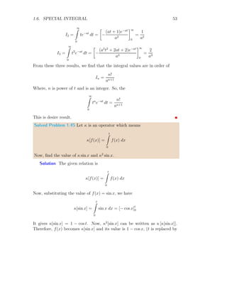 1.5. INTEGRAL IDENTITIES 47
Here, c and d are arbitrary constants. As the function is zero for x  k and
x  k + 100, so c = 0 and d = 0. So,
I =
1
100
× 100 = 1
This shows that result is unity. The plot of the given function is
1/100
k k + 100
Figure 1.6: Plot of function f(x) = 1/k with k = 100.
1.5 Integral Identities
Let f(x) is a n degree function represented by In. The integration of this
function within limits a to b is given by
In =
b
Z
a
f(x) dx
The right hand side of above relation can be written in terms of I and n only
as
In = αIj + βIk + γ
Where Ij and Ik are the integral of the same function within the same range
of limits as of In and having degrees other than the n.
Solved Problem 1.40 Find the trigonometric identity for the integral
In =
π/2
Z
0
sinn
x dx
 