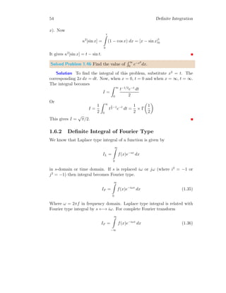 48 Definite Integration
Solution Let the given function is
In =
π/2
Z
0
sinn
x dx
Resolute right hand side for integral of sine function and obtaining the inte-
gral similar to given in problem but have lesser degree.
In =
π/2
Z
0
sinn−2
x sin2
x dx
Converting the sin2
x into 1 − cos2
x and
In =
π/2
Z
0
sinn−2
x 1 − cos2
x

dx
Or
In =
π/2
Z
0
sinn−2
x dx −
π/2
Z
0
sinn−2
x cos2
x dx
First term in right hand side of above relation is similar to the given integral
except that it has degree of (n − 2), now
In = In−2 −
π/2
Z
0
sinn−2
x cos2
x dx
Second term in right hand side of above integration is a beta function if n−2
is positive value. Now it gives
In = In−2 −
β 3
2
, n−1
2

2
It is the required identity of the given function.
 
