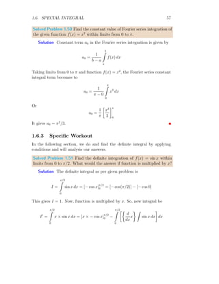 1.6. SPECIAL INTEGRAL 51
f(t) is a positive function of t and s is a constant variable, then integral of
type
Ilapace = L[f(t)] =
∞
Z
0
f(t)e−st
dt (1.34)
is known as Laplace integral and method is called Laplace Transformation.
Transformation word is used as old variable t is transformed into new vari-
able s, i.e. the function is transform from time domain (say t domain) into
frequency domain (say s domain). Here e−st
is Laplace operator, i.e. inte-
gral kernel and f(t) is operand. Old and new variable may be denoted by
other alphabetic letters and it does not matter in our solutions. In Laplace
transform, eat
is known as shift operator. If a is positive then s is shifted
leftward, i.e. s + a. Similarly, if a is negative then s is shifted rightward, i.e.
s + a.
Solved Problem 1.42 Find the integral of e−at
with respect to t within limits
from t = 0 to t = ∞. Also find the integral value when a → ∞.
Solution From the given problem
I =
∞
Z
0
e−at
dt =
e−at
−a
 