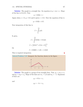 1.6. SPECIAL INTEGRAL 53
I2 =
∞
Z
0
te−at
dt =

−
(at + 1)e−at
a2
∞
0
=
1
a2
I3 =
∞
Z
0
t2
e−at
dt =

−
(a2
t2
+ 2at + 2)e−at
a3
∞
0
=
2
a3
From these three results, we find that the integral values are in order of
In =
n!
an+1
Where, n is power of t and is an integer. So, the
∞
Z
0
tn
e−at
dt =
n!
an+1
This is desire result.
Solved Problem 1.45 Let κ is an operator which means
κ[f(x)] =
t
Z
0
f(x) dx
Now, find the value of κ sin x and κ2
sin x.
Solution The given relation is
κ[f(x)] =
t
Z
0
f(x) dx
Now, substituting the value of f(x) = sin x, we have
κ[sin x] =
t
Z
0
sin x dx = [− cos x]t
0
It gives κ[sin x] = 1 − cos t. Now, κ2
[sin x] can be written as κ [κ[sin x]].
Therefore, f(x) becomes κ[sin x] and its value is 1 − cos x, (t is replaced by
 