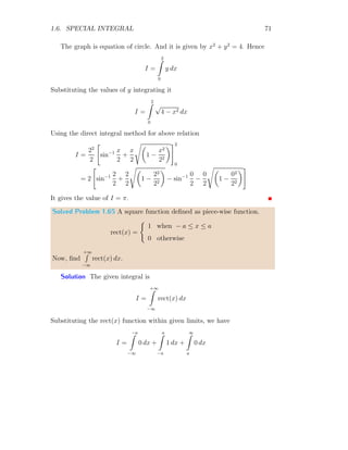 1.6. SPECIAL INTEGRAL 57
Solved Problem 1.50 Find the constant value of Fourier series integration of
the given function f(x) = x2
within limits from 0 to π.
Solution Constant term a0 in the Fourier series integration is given by
a0 =
1
b − a
b
Z
a
f(x) dx
Taking limits from 0 to π and function f(x) = x2
, the Fourier series constant
integral term becomes to
a0 =
1
π − 0
π
Z
0
x2
dx
Or
a0 =
1
π

x3
3
π
0
It gives a0 = π2
/3.
1.6.3 Specific Workout
In the following section, we do and find the definite integral by applying
conditions and will analysis our answers.
Solved Problem 1.51 Find the definite integration of f(x) = sin x within
limits from 0 to π/2. What would the answer if function is multiplied by x?
Solution The definite integral as per given problem is
I =
π/2
Z
0
sin x dx = [− cos x]π/2
0 = [− cos(π/2)] − [− cos 0]
This gives I = 1. Now, function is multiplied by x. So, new integral be
I′
=
π/2
Z
0
x × sin x dx = [x × − cos x]π/2
0 −
π/2
Z
0

d
dx
x
 Z
sin x dx

dx
 
