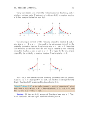 1.6. SPECIAL INTEGRAL 59
This gives I = π/2. Now, function is multiplied by x. So, new integral be
I′
=
∞
Z
0
x
1 + x2
dx
Put 1 + x2
= t. On differentiation, it gives, 2x dx = dt. Or it gives x dx =
dt/2. The corresponding limits are t = 1 to t = ∞ respectively when x = 0
and x = ∞. On simplification
I′
=
1
2
×
∞
Z
1
1
t
dt
Or
I′
=
1
2
× [ln t]∞
1
It gives that I′
is divergent in the given region of x. So, indefinite integral will
be found by substituting the value of t and neglecting the limits of integration
and adding a constant.
I′
=
ln(1 + x2
)
2
+ C
Solved Problem 1.54 Find the definite integration of f(k) = e−sk
within
limits from 0 to ∞. Here s is a constant. What would the answer if function
is multiplied by k?
Solution The definite integral as per given problem is
I =
∞
Z
0
e−sk
dk =
1
−s
×

e−sk
x
∞
0
=
1
−s
×

e−s×∞
− e−s×0

If s  0 then e−s×∞
will be equal to zero. If s  0 say s = −ǫ then e−s×∞
will be equal to eǫ×∞
and it will be equal to ∞. Second case is not acceptable
as integral in divergent, so taking first case (s  0) only, we have I = 1/s.
Now, function is multiplied by k. So, new integral be
I′
=
∞
Z
0
ke−sk
dk
 
