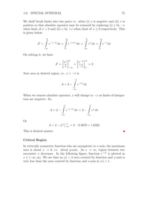 1.6. SPECIAL INTEGRAL 61
Again integrating second part of above relation
I = f(x) G(x)±

f
′
(x)
Z
G(x) dx ±
Z 
d
dx
f
′
(x) ×
Z
G(x) dx

dx

(1.44)
on solving
I = f(x) G(x) ±

f
′
(x) g(x) ±
Z
f(x) × g(x) dx

(1.45)
R
f(x) × g(x) dx is equal to I, hence above equation can be written as
I = f(x) G(x) ± f
′
(x) g(x) ± I (1.46)
Here, sign of I in right hand side is determinant. It may cancel to I in left
side or may added to it. Let the coefficient of I is k. So,
kI = f(x) G(x) ± f
′
(x) g(x) (1.47)
Here k is constant and integral solution I can be obtained by dividing right
hand side by k. ± is used to describe method of finding integral step by step.
Next is the solved problem that explains this method step by step.
Solved Problem 1.55 Find the integral of ex
sin(x).
Solution Let
I =
Z
ex
sin(x) dx
Using product rule, we have
I = ex
Z
sin(x) dx −
Z 
d
dx
ex
×
Z
sin(x) dx

dx
On simplification, we have
I = ex
× − cos(x) −
Z
[ex
× − cos(x)] dx
Again solving the second part of right hand side:
I = −ex
cos(x) +

ex
Z
cos(x) dx −
Z 
d
dx
ex
Z
cos x dx

dx

 