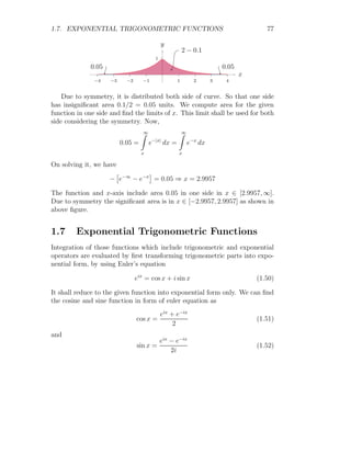 1.6. SPECIAL INTEGRAL 63
Solution Now from the relation
d
dt


b
Z
a
f(x) dx

 = f(b) ·
db
dt
− f(a) ·
da
dt
Here function f(t) = sin(t). The result of the above relation will be
d
dx
x2
Z
0
sin(t) dt = f(x2
) ·
d
dx
x2
− f(0) ·
d
dt
0
= 2x sin(x2
) − 0
= 2x sin(x2
)
It is required result.
Solved Problem 1.57 Evaluate
d
dx
x2
Z
0
p
sin(t) + cos(t) dt
Solution Now from the relation
d
dt


b
Z
a
f(x) dx

 = f(b) ·
db
dt
− f(a) ·
da
dt
Here function f(t) =
p
sin(t) + cos(t). The result of the above relation will
be
d
dx
x2
Z
0
p
sin(t) + cos(t) dt = f(x2
) ·
d
dx
x2
− f(0) ·
d
dt
0
= 2x
p
sin(x2) + cos(x2) − 0
= 2x
p
sin(x2) + cos(x2)
It is required result.
 
