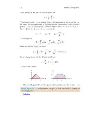 10 Definite Integration
Now, solving it, we get the definite result as
I =
1
2
+
1
2
= 1
This is first result. In the second figure, the equations of line segments can
be found by using principle of equation of line passes from two coordinate
points. Thus the line segments between definite limits x = 0 to x = 1, x = 1
to x = 2 and x = 2 to x = 3 are respectively
y1 = x; y2 = 1; y3 =
−x
2
+ 2
The integral is
I =
Z 1
0
y1 dx +
Z 2
1
y2 dx +
Z 3
2
y3 dx
Substituting the values, we have
I =
Z 1
0
x dx +
Z 2
1
1 dx +
Z 3
2
(−x/2 + 2) dx
Now, solving it, we get the definite result as
I =
1
2
+ 1 +
3
4
= 2.25
This is second result.
1
1 2
t
y
1
1 2 3
t
y
These result gives the area bounded between curve and the x-axis.
Solved Problem 1.5 Find definite integral of each function as plotted in
following figure.
Solution
 