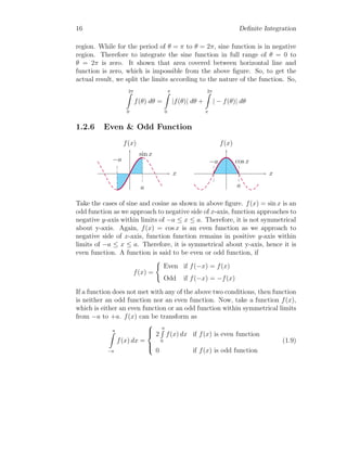 16 Definite Integration
region. While for the period of θ = π to θ = 2π, sine function is in negative
region. Therefore to integrate the sine function in full range of θ = 0 to
θ = 2π is zero. It shown that area covered between horizontal line and
function is zero, which is impossible from the above figure. So, to get the
actual result, we split the limits according to the nature of the function. So,
2π
Z
0
f(θ) dθ =
π
Z
0
|f(θ)| dθ +
2π
Z
π
| − f(θ)| dθ
1.2.6 Even & Odd Function
x
f(x)
−a
a
sin x
x
f(x)
−a
a
cos x
Take the cases of sine and cosine as shown in above figure. f(x) = sin x is an
odd function as we approach to negative side of x-axis, function approaches to
negative y-axis within limits of −a ≤ x ≤ a. Therefore, it is not symmetrical
about y-axis. Again, f(x) = cos x is an even function as we approach to
negative side of x-axis, function function remains in positive y-axis within
limits of −a ≤ x ≤ a. Therefore, it is symmetrical about y-axis, hence it is
even function. A function is said to be even or odd function, if
f(x) =
(
Even if f(−x) = f(x)
Odd if f(−x) = −f(x)
If a function does not met with any of the above two conditions, then function
is neither an odd function nor an even function. Now, take a function f(x),
which is either an even function or an odd function within symmetrical limits
from −a to +a. f(x) can be transform as
a
Z
−a
f(x) dx =





2
a
R
0
f(x) dx if f(x) is even function
0 if f(x) is odd function
(1.9)
 
