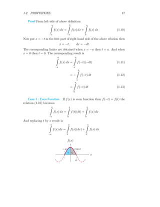1.2. PROPERTIES 17
Proof From left side of above definition
a
Z
−a
f(x) dx =
0
Z
−a
f(x) dx +
a
Z
0
f(x) dx (1.10)
Now put x = −t in the first part of right hand side of the above relation then
x = −t; dx = −dt
The corresponding limits are obtained when x = −a then t = a. And when
x = 0 then t = 0. The corresponding result is
0
Z
−a
f(x) dx =
0
Z
a
f(−t)(−dt) (1.11)
= −
0
Z
a
f(−t) dt (1.12)
=
a
Z
0
f(−t) dt (1.13)
Case I : Even Function If f(x) is even function then f(−t) = f(t) the
relation (1.10) becomes
a
Z
−a
f(x) dx =
a
Z
0
f(t)(dt) +
a
Z
0
f(x) dx
And replacing t by x result is
a
Z
−a
f(x) dx =
a
Z
0
f(x)(dx) +
a
Z
0
f(x) dx
x
f(x)
I1 I2
−a
a
cos x
 