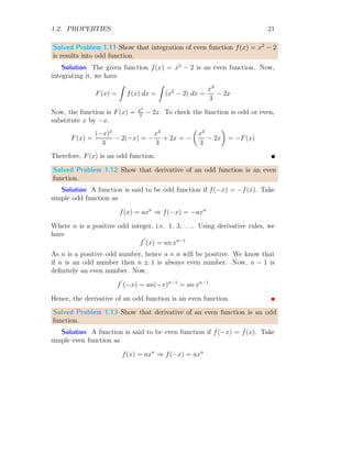 1.2. PROPERTIES 21
Solved Problem 1.11 Show that integration of even function f(x) = x2
− 2
is results into odd function.
Solution The given function f(x) = x2
− 2 is an even function. Now,
integrating it, we have
F(x) =
Z
f(x) dx =
Z
(x2
− 2) dx =
x3
3
− 2x
Now, the function is F(x) = x3
3
− 2x. To check the function is odd or even,
substitute x by −x.
F(x) =
(−x)3
3
− 2(−x) = −
x3
3
+ 2x = −

x3
3
− 2x

= −F(x)
Therefore, F(x) is an odd function.
Solved Problem 1.12 Show that derivative of an odd function is an even
function.
Solution A function is said to be odd function if f(−x) = −f(x). Take
simple odd function as
f(x) = axn
⇒ f(−x) = −axn
Where n is a positive odd integer, i.e. 1, 3, . . .. Using derivative rules, we
have
f
′
(x) = an xn−1
As n is a positive odd number, hence a × n will be positive. We know that
if n is an odd number then n ± 1 is always even number. Now, n − 1 is
definitely an even number. Now,
f
′
(−x) = an(−x)n−1
= an xn−1
Hence, the derivative of an odd function is an even function.
Solved Problem 1.13 Show that derivative of an even function is an odd
function.
Solution A function is said to be even function if f(−x) = f(x). Take
simple even function as
f(x) = axn
⇒ f(−x) = axn
 