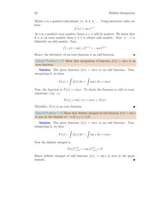 22 Definite Integration
Where n is a positive odd integer, i.e. 0, 2, 4, . . .. Using derivative rules, we
have
f
′
(x) = an xn−1
As n is a positive even number, hence a × n will be positive. We know that
if n is an even number then n ± 1 is always odd number. Now, n − 1 is
definitely an odd number. Now,
f
′
(−x) = an(−x)n−1
= −an xn−1
Hence, the derivative of an even function is an odd function.
Solved Problem 1.14 Show that integration of function f(x) = sin x is an
even function.
Solution The given function f(x) = sin x is an odd function. Now,
integrating it, we have
F(x) =
Z
f(x) dx =
Z
sin x dx = cos x
Now, the function is F(x) = cos x. To check the function is odd or even,
substitute x by −x.
F(x) = cos(−x) = cos x = F(x)
Therefore, F(x) is an even function.
Solved Problem 1.15 Show that definite integral of odd function f(x) = sin x
is zero in the domain of −π/2 ≤ x ≤ π/2.
Solution The given function f(x) = sin x is an odd function. Now,
integrating it, we have
F(x) =
Z
f(x) dx =
Z
sin x dx = cos x
Now the definite integral is
F(x)|
π/2
−π/2 = cos x|
π/2
−π/2 = 0
Hence definite integral of odd function f(x) = sin x is zero in the given
domain.
 