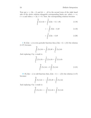 24 Definite Integration
Now put x = (2a − t) and dx = −dt in the second term of the right hand
side of the above relation alongwith corresponding limits are; when x = a,
t = a and when x = 2a, t = 0. Now, the corresponding relation becomes
2a
Z
0
f(x) dx =
0
Z
a
f(2a − t) (−dt) (1.18)
= −
0
Z
a
f(2a − t) dt (1.19)
=
a
Z
0
f(2a − t) dt (1.20)
I If f(2a − x) is even periodic function then f(2a − t) = f(t) the relation
(1.17) becomes
2a
Z
0
f(x) dx =
a
Z
0
f(t) dt +
a
Z
0
f(x) dx
And replacing t by x result is
2a
Z
0
f(x) dx =
a
Z
0
f(x) dx +
a
Z
0
f(x) dx
2a
Z
0
f(x) dx = 2
a
Z
0
f(x) dx (1.21)
II If f(2a − x) is odd function then f(2a − t) = −f(t) the relation (1.17)
becomes
2a
Z
0
f(x) dx = −
a
Z
0
f(t) dt +
a
Z
0
f(x) dx
And replacing t by x result is
2a
Z
0
f(x) dx = −
a
Z
0
f(x) dx +
a
Z
0
f(x) dx
 