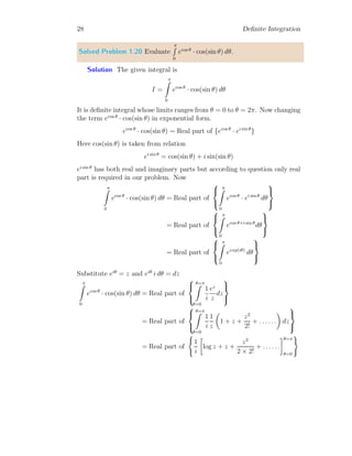 28 Definite Integration
Solved Problem 1.20 Evaluate
π
R
0
ecos θ
· cos(sin θ) dθ.
Solution The given integral is
I =
π
Z
0
ecos θ
· cos(sin θ) dθ
It is definite integral whose limits ranges from θ = 0 to θ = 2π. Now changing
the term ecos θ
· cos(sin θ) in exponential form.
ecos θ
· cos(sin θ) = Real part of {ecos θ
· ei sin θ
}
Here cos(sin θ) is taken from relation
ei sin θ
= cos(sin θ) + i sin(sin θ)
ei sin θ
has both real and imaginary parts but according to question only real
part is required in our problem. Now
π
Z
0
ecos θ
· cos(sin θ) dθ = Real part of



π
Z
0
ecos θ
· ei sin θ
dθ



= Real part of



π
Z
0
ecos θ+i sin θ
dθ



= Real part of



π
Z
0
eexp(iθ)
dθ



Substitute eiθ
= z and eiθ
i dθ = dz
π
Z
0
ecos θ
· cos(sin θ) dθ = Real part of



θ=π
Z
θ=0
1
i
ez
z
dz



= Real part of



θ=π
Z
θ=0
1
i
1
z

1 + z +
z2
2!
+ . . . . . .

dz



= Real part of
(
1
i

log z + z +
z2
2 × 2!
+ . . . . . .
θ=π
θ=0
)
 