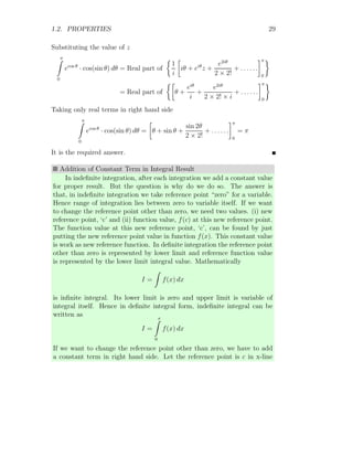 1.2. PROPERTIES 29
Substituting the value of z
π
Z
0
ecos θ
· cos(sin θ) dθ = Real part of

1
i

iθ + eiθ
z +
e2iθ
2 × 2!
+ . . . . . .
π
0

= Real part of

θ +
eiθ
i
+
e2iθ
2 × 2! × i
+ . . . . . .
π
0

Taking only real terms in right hand side
π
Z
0
ecos θ
· cos(sin θ) dθ =

θ + sin θ +
sin 2θ
2 × 2!
+ . . . . . .
π
0
= π
It is the required answer.
Addition of Constant Term in Integral Result
In indefinite integration, after each integration we add a constant value
for proper result. But the question is why do we do so. The answer is
that, in indefinite integration we take reference point “zero” for a variable.
Hence range of integration lies between zero to variable itself. If we want
to change the reference point other than zero, we need two values. (i) new
reference point, ‘c’ and (ii) function value, f(c) at this new reference point.
The function value at this new reference point, ‘c’, can be found by just
putting the new reference point value in function f(x). This constant value
is work as new reference function. In definite integration the reference point
other than zero is represented by lower limit and reference function value
is represented by the lower limit integral value. Mathematically
I =
Z
f(x) dx
is infinite integral. Its lower limit is zero and upper limit is variable of
integral itself. Hence in definite integral form, indefinite integral can be
written as
I =
x
Z
0
f(x) dx
If we want to change the reference point other than zero, we have to add
a constant term in right hand side. Let the reference point is c in x-line
 