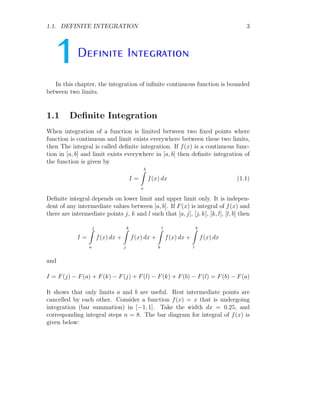 1.1. DEFINITE INTEGRATION 3
1Definite Integration
In this chapter, the integration of infinite continuous function is bounded
between two limits.
1.1 Definite Integration
When integration of a function is limited between two fixed points where
function is continuous and limit exists everywhere between these two limits,
then The integral is called definite integration. If f(x) is a continuous func-
tion in [a, b] and limit exists everywhere in [a, b] then definite integration of
the function is given by
I =
b
Z
a
f(x) dx (1.1)
Definite integral depends on lower limit and upper limit only. It is indepen-
dent of any intermediate values between [a, b]. If F(x) is integral of f(x) and
there are intermediate points j, k and l such that [a, j], [j, k], [k, l], [l, b] then
I =
j
Z
a
f(x) dx +
k
Z
j
f(x) dx +
l
Z
k
f(x) dx +
b
Z
l
f(x) dx
and
I = F(j) − F(a) + F(k) − F(j) + F(l) − F(k) + F(b) − F(l) = F(b) − F(a)
It shows that only limits a and b are useful. Rest intermediate points are
cancelled by each other. Consider a function f(x) = x that is undergoing
integration (bar summation) in [−1, 1]. Take the width dx = 0.25, and
corresponding integral steps n = 8. The bar diagram for integral of f(x) is
given below:
 