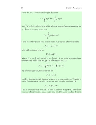 30 Definite Integration
where 0  c  x then above integral becomes
I =
c
Z
0
f(x) dx +
x
Z
c
f(x) dx
here
c
R
0
f(x) dx is definite integral for x-limits ranging from zero to constant
‘c’. If it is a constant value then
I =
x
Z
c
f(x) dx + C
There is another reason that can interpret it. Suppose a function is like
f(x) = g(x) + C
After differentiation it gives
F(x) = G(x)
Where F(x) = d
dx
f(x) and G(x) = d
dx
g(x). If we again integrate above
differentiated result then we get the actual function f(x)
f(x) =
Z
F(x) dx =
Z
G(x) dx
But after integration, the result will be
f(x) = g(x)
It differs from the actual function as there is no constant term. To make it
actual function value, we add a constant term in right hand side. So
f(x) = g(x) + C
This is reason for out question. In case of definite integration, lower limit
is act as reference point, hence there is no need to add a constant term in
 
