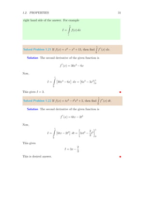 1.2. PROPERTIES 31
right hand side of the answer. For example
I =
x
Z
c
f(x) dx
Solved Problem 1.21 If f(x) = x6
− x3
+ 15, then find
1
R
0
f
′′
(x) dx.
Solution The second derivative of the given function is
f
′′
(x) = 30x4
− 6x
Now,
I =
1
Z
0

30x4
− 6x

dx =

6x5
− 3x2
1
0
This gives I = 3.
Solved Problem 1.22 If f(x) = tx3
− t2
x2
+ 5, then find
1
R
0
f
′′
(x) dt.
Solution The second derivative of the given function is
f
′′
(x) = 6tx − 2t2
Now,
I =
1
Z
0

6tx − 2t2

dt =

3xt2
−
2
3
t3
1
0
This gives
I = 3x −
2
3
This is desired answer.
 