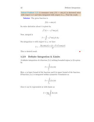 32 Definite Integration
Solved Problem 1.23 A resonance term f(t) = sin(ωt) is derivated twice
with respect to t and then integrated with respect to ω. Find the result.
Solution The given function is
f(t) = sin(ωt)
Its twice derivative about t is given by
f
′′
(t) = −ω2
sin(ωt)
Now, integral is
I =
Z
−ω2
sin(ωt) dω
On integration it with respect to ω, we have
I = −
2tω sin(ωt) + (2 − t2
w2
) cos(ωt)
t3
This is desired result.
1.2.9 Definite Integration  Limits
A definite integration of a function f(x) withing bounded region [a, b] is given
by
I =
b
Z
a
f(x) dx
Here, a is lower bound of the function and b is upper bound of the function.
If function f(x) is integrated within symmetric boundaries as
I =
a
Z
−a
f(x) dx
then it can be represented at with limits as
I = lim
ε→a
ε
Z
−ε
f(x) dx
 
