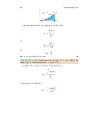 34 Definite Integration
This is desired answer.
1.3 Average Value
We know that
R
f(x) dx represents the Area between function f(x) and two
points of width dx in base line. If
b
Z
a
f(x) dx
is area between f(x) and x-limits (x = a and x = b). The average value for
this limit is given by
Iavg =
b
R
a
f(x) dx
b
R
a
dx
(1.31)
Above relation is similar to the mathematical average, i.e. average area is
the ratio of total area to the difference of limit.
Solved Problem 1.25 Find the average value of constant ‘c’ for the limits
ranges from t = a to t = b.
Solution The average value of function f(t) is given by
Iavg =
b
R
a
c dt
b
R
a
dt
t
c b b
c c
b b
a b
Now
Iavg = c
[t]b
a
[t]b
a
 